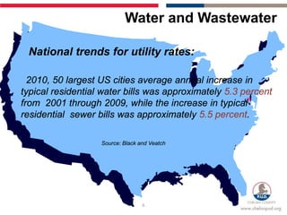 Water and Wastewater

 National trends for utility rates:

  2010, 50 largest US cities average annual increase in
typical residential water bills was approximately 5.3 percent
from 2001 through 2009, while the increase in typical
residential sewer bills was approximately 5.5 percent.

                   Source: Black and Veatch




                                  6
 