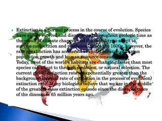    Extinction is a normal process in the course of evolution. Species
    have slowly evolved and disappeared throughout geologic time as
    the result of climate changes and the inability to adapt to
    survive competition and predation. Since the 1600s, however, the
    rate of extinction has accelerated rapidly because of human
    population growth and human resource consumption.
    Today, most of the world's habitats are changing faster than most
    species can adapt to through evolution, or natural selection. The
    current global extinction rate is exponentially greater than the
    background (normal rate of extinction in the process of evolution)
    extinction rate. Many biologists believe that we are in the middle
    of the greatest mass extinction episode since the disappearance
    of the dinosaurs 65 million years ago.
 