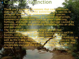  Causes          of extinction
   There are a number of reasons that can contribute
    directly or indirectly to the extinction of a species or
    group of species. The primary causes of species
    extinction or endangerment are habitat destruction,
    commercial exploitation (such as plant collecting,
    hunting, and trade in animal parts), damage caused by
    non-native plants and animals introduced into an area,
    and pollution.
   The survival of ecosystems (plant and animal
    communities and their physical surroundings) such as
    forests, coral reefs, or wetlands depends on their
    biodiversity, or variety of plants, animals, and habitats, as
    well as the many interactions among these species. The
    removal or disappearance of one or several species may
    irreversibly damage the ecosystem and lead to its
    decline.
 