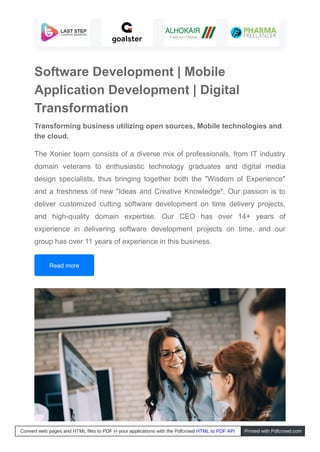 Software Development | Mobile
Application Development | Digital
Transformation
Transforming business utilizing open sources, Mobile technologies and
the cloud.
The Xonier team consists of a diverse mix of professionals, from IT industry
domain veterans to enthusiastic technology graduates and digital media
design specialists, thus bringing together both the "Wisdom of Experience"
and a freshness of new "Ideas and Creative Knowledge". Our passion is to
deliver customized cutting software development on time delivery projects,
and high-quality domain expertise. Our CEO has over 14+ years of
experience in delivering software development projects on time, and our
group has over 11 years of experience in this business.
Read more
Convert web pages and HTML files to PDF in your applications with the Pdfcrowd HTML to PDF API Printed with Pdfcrowd.com
 