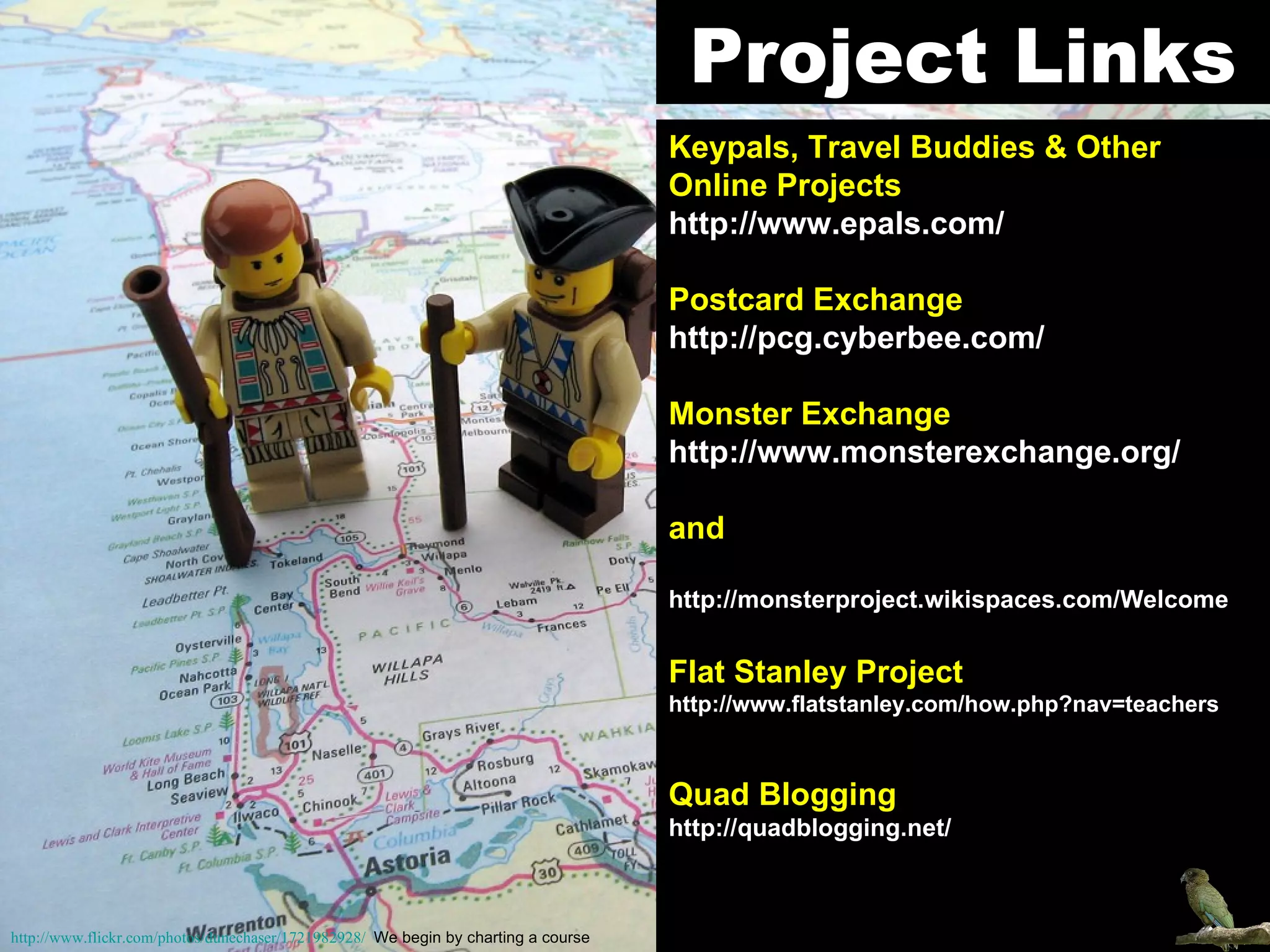 Keypals, Travel Buddies & Other Online Projects   http://www.epals.com/ Postcard Exchange   http://pcg.cyberbee.com/ Monster Exchange   http://www.monsterexchange.org/ and http://monsterproject.wikispaces.com/Welcome Flat Stanley Project   http://www.flatstanley.com/how.php?nav=teachers Quad Blogging http://quadblogging.net/ Project Links http://www.flickr.com/photos/dunechaser/1721982928/   We begin by charting a course 