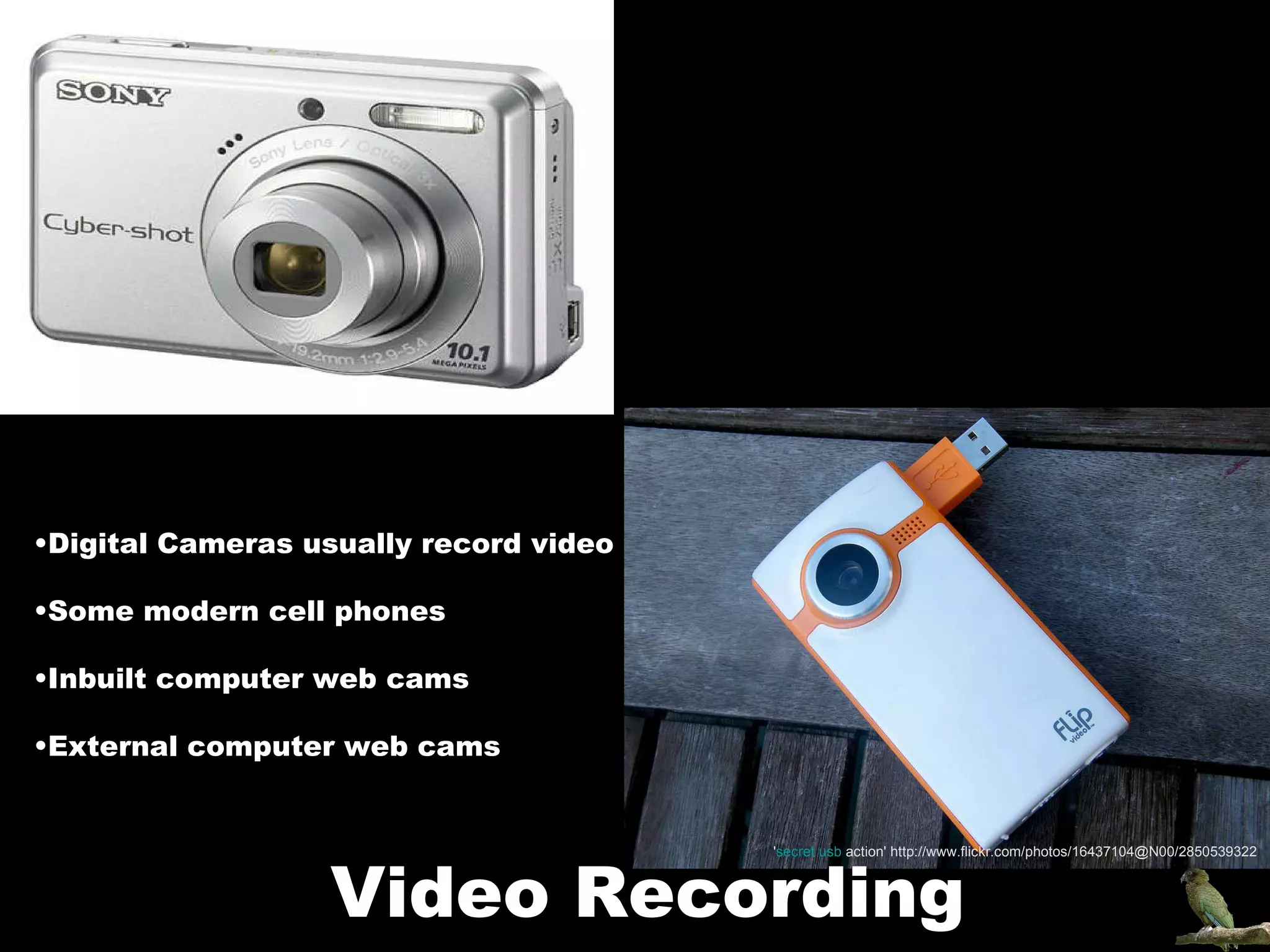 Digital Cameras usually record video Some modern cell phones Inbuilt computer web cams External computer web cams Video Recording ' secret  usb  action ' http://www.flickr.com/photos/16437104@N00/2850539322 