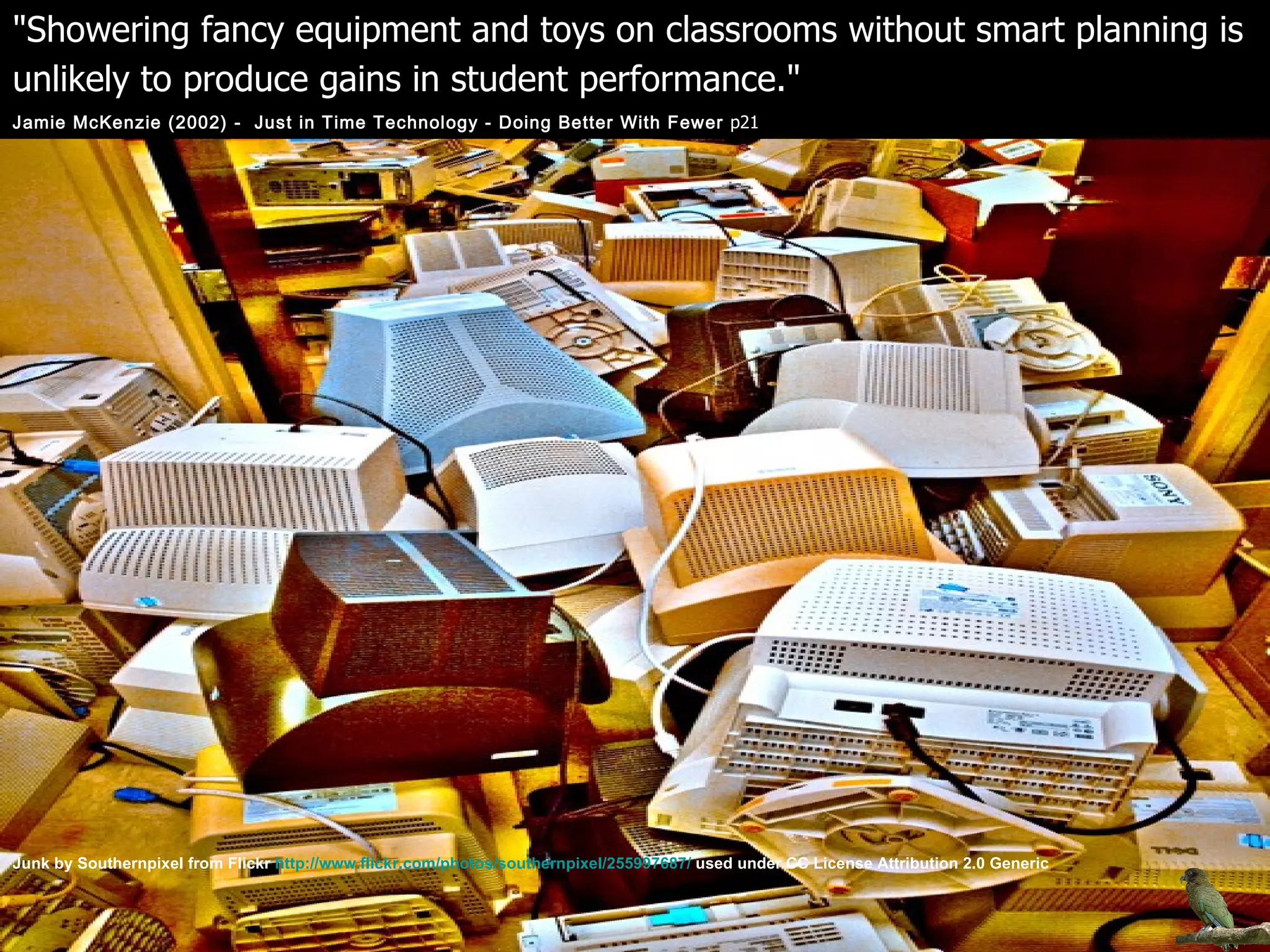 "Showering fancy equipment and toys on classrooms without smart planning is unlikely to produce gains in student performance."   Jamie McKenzie (2002) -  Just in Time Technology - Doing Better With Fewer  p21 Junk by Southernpixel from Flickr  http://www.flickr.com/photos/southernpixel/255997687/  used under CC License Attribution 2.0 Generic 