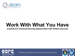 Work With What You Have Creating ICT enhanced learning opportunities with limited resources Integrating new technologies to empower learning and transform leadership 