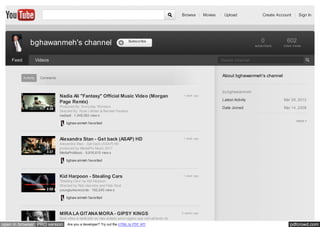 Browse | Movies   | Upload                Create Account | Sign In




               bghawanmeh's channel                                               Subscribe                                                     0            602
                                                                                                                                            subscribers    video views



    Feed              Videos                                                                                             Search Channel



           Activity     Comments
                                                                                                                          About bghawanmeh's channel


                                                                                                                          by bghawanmeh
                                   Nadia Ali "Fantasy" Official Music Video (Morgan                     1 week ago
                                                                                                                          Latest Activity                  Mar 29, 2012
                                   Page Remix)
                                   Produced By: Everyday Wonders                                                          Date Joined                      Mar 14, 2008
                           4:39
                                   Directed By: Ryan Littman & Berman Fenelus
                                   nadiaali • 1,049,583 Matt Workman
                                   Cinematography By:view s
                                   Editors: Andrew Doga & Ryan Littman                                                                                             more
                                        bghaw anmeh favorited
                                   Art Di...



                                   Alexandra Stan - Get back (ASAP) HD                                  1 week ago
                                   Alexandra Stan - Get back (ASAP) HD
                                   produced by MediaPro Music 2011
                           3:37    MediaProMusic • 9,816,610
                                   w w w .mediapromusic.ro view s
                                   contact: contact@mediapromusic.ro
                                       bghaw anmeh favorited



                                   Kid Harpoon - Stealing Cars                                          1 week ago
                                   'Stealing Cars' by Kid Harpoon
                                   Directed by Rob Haw kins and Felix Boot
                           2:58    youngturksrecords • 192,245 view s
                                   Buy from i-Tunes: http://itunes.apple.com/gb/......

                                       bghaw anmeh favorited



                                   MIRA LA GITANA MORA - GIPSY KINGS                                   2 weeks ago
                                   Esta video é dedicado ao meu amado povo cigano que vem através do
open in browser PRO version             Are you a developer? Try out the HTML to PDF API                                                                       pdfcrowd.com
 