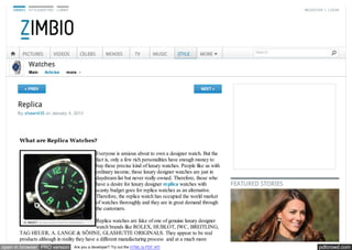 ZIMBIO   STYLEBISTRO    LONNY                                                                                                  REGISTER | LOGIN




                                                                                                                       Search
        PICTURES           VIDEOS      CELEBS        MOVIES          TV         MUSIC   STYLE      MORE

             Watches
             Main   Articles    more



         « PREV                                                                                    NEXT »



      Replica
      By shawn435 on January 4, 2013




       What are Replica Watches?

                                                Everyone is anxious about to own a designer watch. But the
                                                fact is, only a few rich personalities have enough money to
                                                buy these precise kind of luxury watches. People like us with
                                                ordinary income, these luxury designer watches are just in
                                                daydream list but never really owned. Therefore, those who
                                                have a desire for luxury designer replica watches with          FEATURED STORIES
                                                scanty budget goes for replica watches as an alternative.
                                                Therefore, the replica watch has occupied the world market
                                                of watches thoroughly and they are in great demand through
                                                the customers.

                                              Replica watches are fake of one of genuine luxury designer
                                              watch brands like ROLEX, HUBLOT, IWC, BREITLING,
       TAG HEUER, A. LANGE & SÖHNE, GLASHUTTE ORIGINALS. They appear to be real
       products although in reality they have a different manufacturing process and at a much more
open in browser PRO version         Are you a developer? Try out the HTML to PDF API                                                     pdfcrowd.com
 