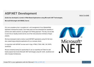 Zorbis has developed a number of Web Based Applications using Microsoft .NET Technologies,
Microsoft Silverlight with MSSQL Server.
ASP.NET Development
BACK TO HOME
Our core competency lies in complete end - end management of any Website/Web
application development project. Over these years we have developed the capability to
produce zero defect solutions, by stringent Unit Testing approach. This way, we are able
to save time on Quality Control and be one of the most productive members of larger
projects.
We have developed small to medium sized ASP.NET applications using C#. We have
also created large enterprise applications for our overseas clients.
In conjunction with ASP.NET we also work in Ajax, HTML5, CSS3, XML, C#, OOPS,
JavaScript.
We are constantly looking for opportunities to use our expertise and Talent for web
based projects that involve Microsoft .NET technologies using C#, AJAX, JavaScript and
other Complex Architectures.
Create PDF in your applications with the Pdfcrowd HTML to PDF API PDFCROWD
 