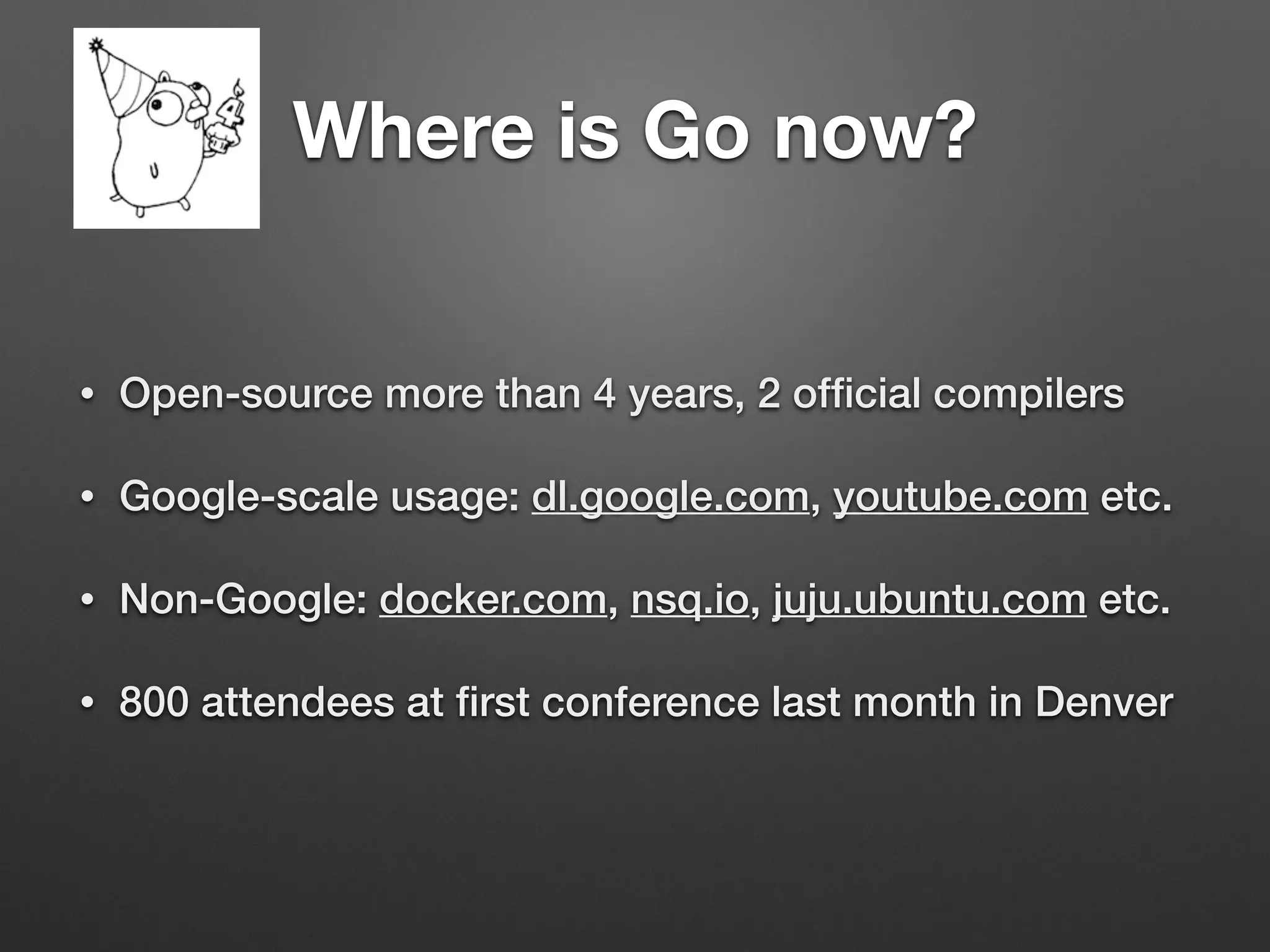 Where is Go now?
• Open-source more than 4 years, 2 ofﬁcial compilers
• Google-scale usage: dl.google.com, youtube.com etc.
• Non-Google: docker.com, nsq.io, juju.ubuntu.com etc.
• 800 attendees at ﬁrst conference last month in Denver
 