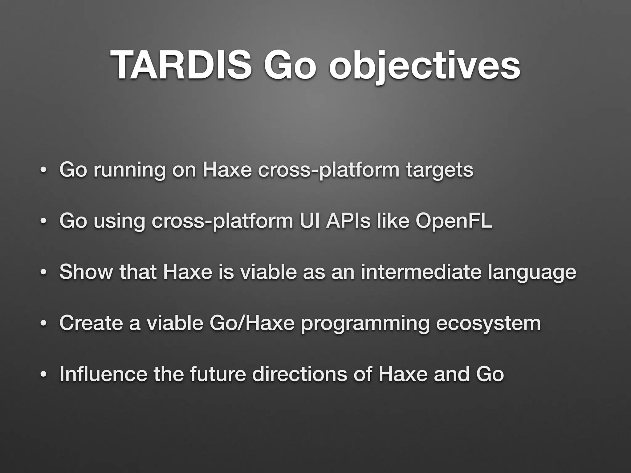 TARDIS Go objectives
• Go running on Haxe cross-platform targets
• Go using cross-platform UI APIs like OpenFL
• Show that Haxe is viable as an intermediate language
• Create a viable Go/Haxe programming ecosystem
• Inﬂuence the future directions of Haxe and Go
 