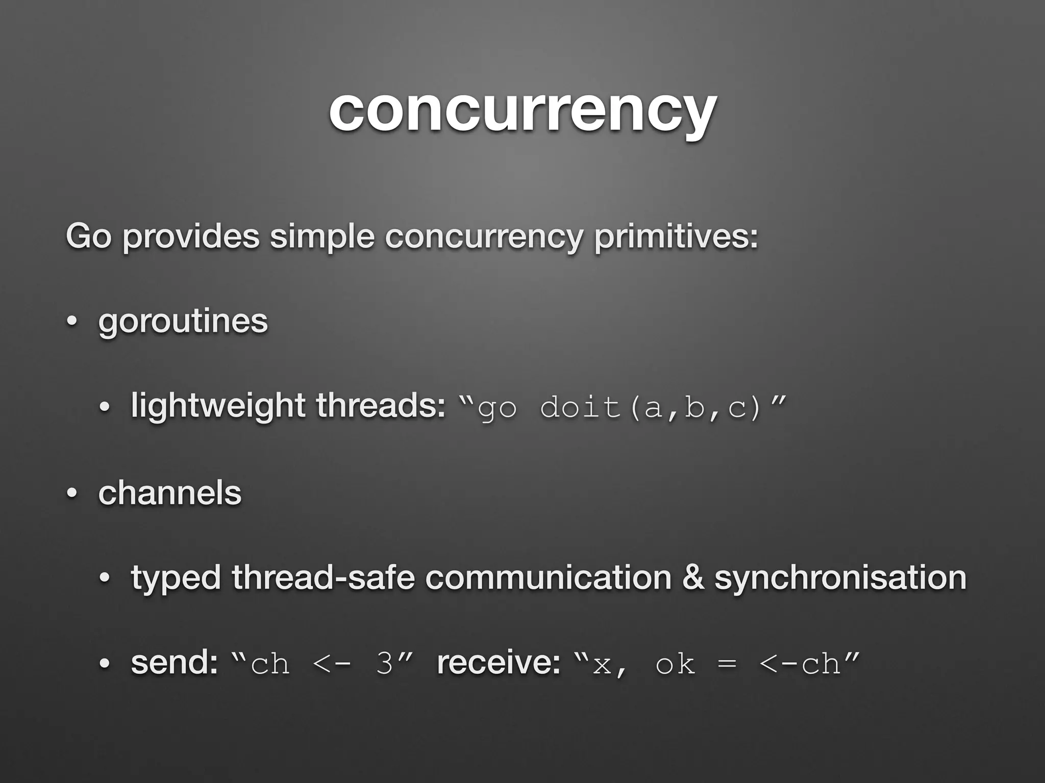 concurrency
Go provides simple concurrency primitives:
• goroutines
• lightweight threads: “go doit(a,b,c)”
• channels
• typed thread-safe communication & synchronisation
• send: “ch <- 3” receive: “x, ok = <-ch”
 