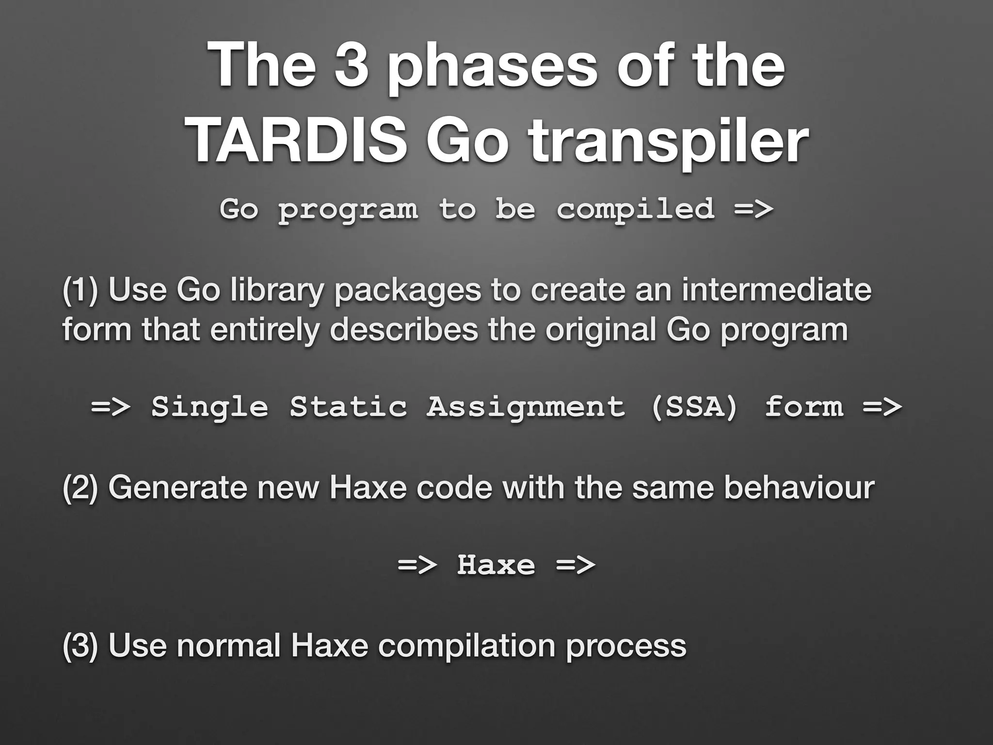 The 3 phases of the
TARDIS Go transpiler
Go program to be compiled =>
(1) Use Go library packages to create an intermediate
form that entirely describes the original Go program
=> Single Static Assignment (SSA) form =>
(2) Generate new Haxe code with the same behaviour
=> Haxe =>
(3) Use normal Haxe compilation process
 