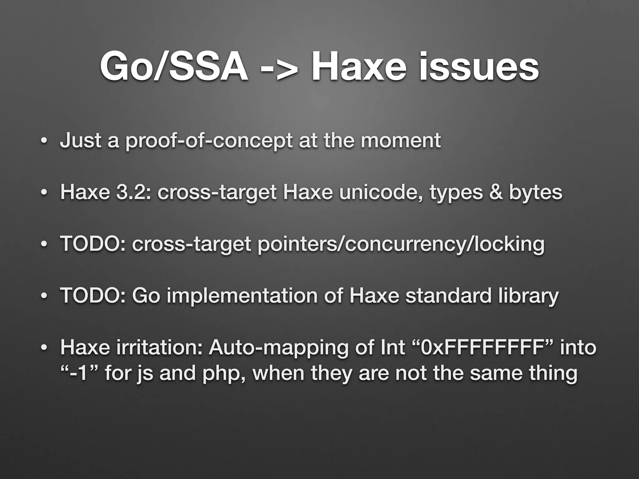 Go/SSA -> Haxe issues
• Just a proof-of-concept at the moment
• Haxe 3.2: cross-target Haxe unicode, types & bytes
• TODO: cross-target pointers/concurrency/locking
• TODO: Go implementation of Haxe standard library
• Haxe irritation: Auto-mapping of Int “0xFFFFFFFF” into
“-1” for js and php, when they are not the same thing
 