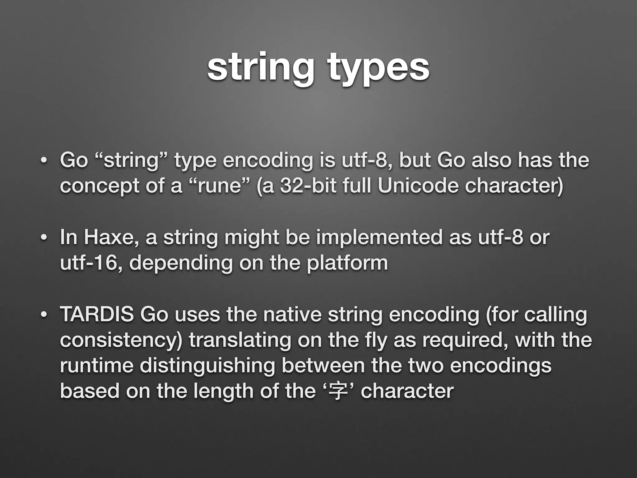 • Go “string” type encoding is utf-8, but Go also has the
concept of a “rune” (a 32-bit full Unicode character)
• In Haxe, a string might be implemented as utf-8 or
utf-16, depending on the platform
• TARDIS Go uses the native string encoding (for calling
consistency) translating on the ﬂy as required, with the
runtime distinguishing between the two encodings
based on the length of the ‘字’ character
string types
 