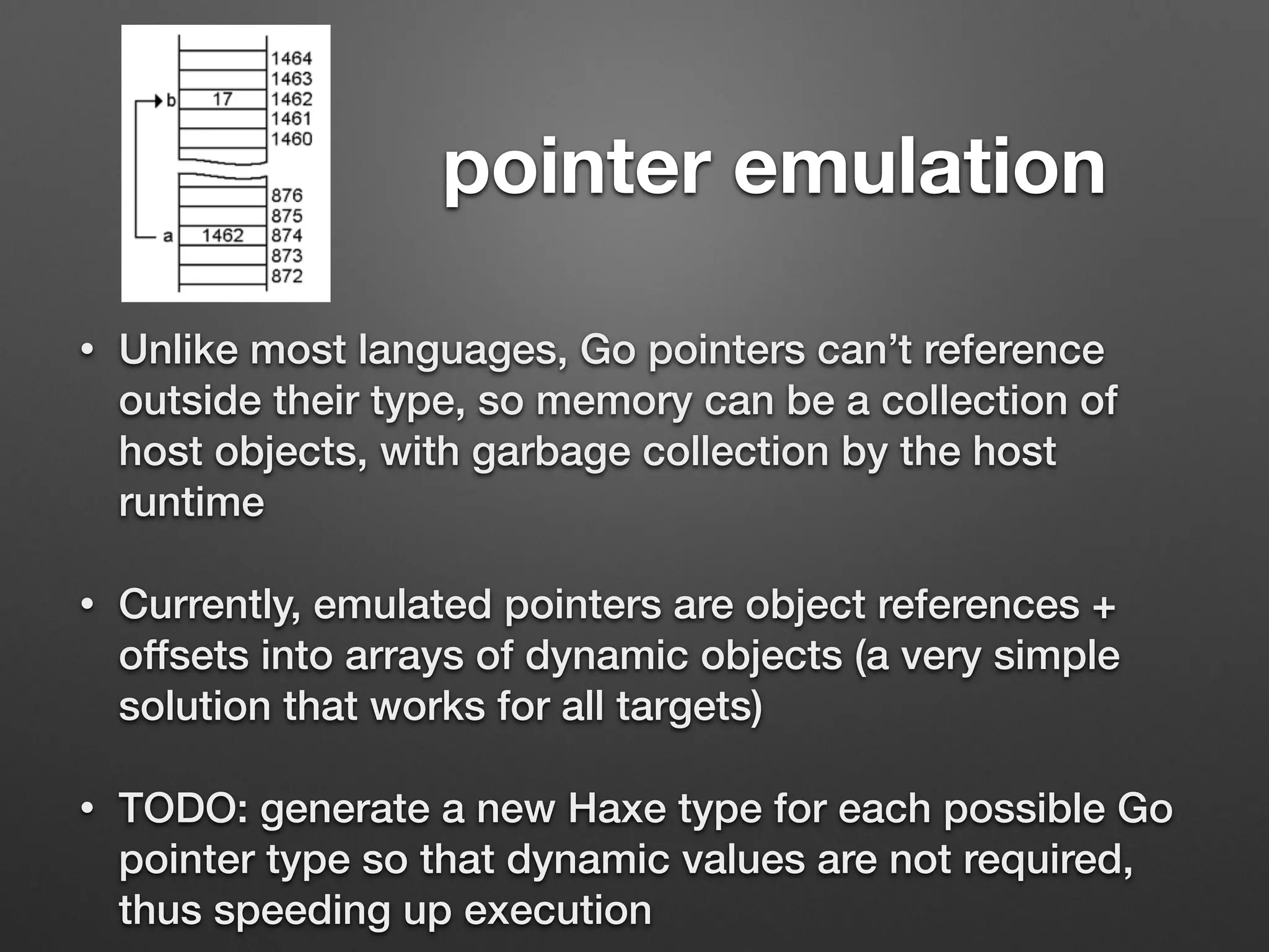 pointer emulation
• Unlike most languages, Go pointers can’t reference
outside their type, so memory can be a collection of
host objects, with garbage collection by the host
runtime
• Currently, emulated pointers are object references +
offsets into arrays of dynamic objects (a very simple
solution that works for all targets)
• TODO: generate a new Haxe type for each possible Go
pointer type so that dynamic values are not required,
thus speeding up execution
 