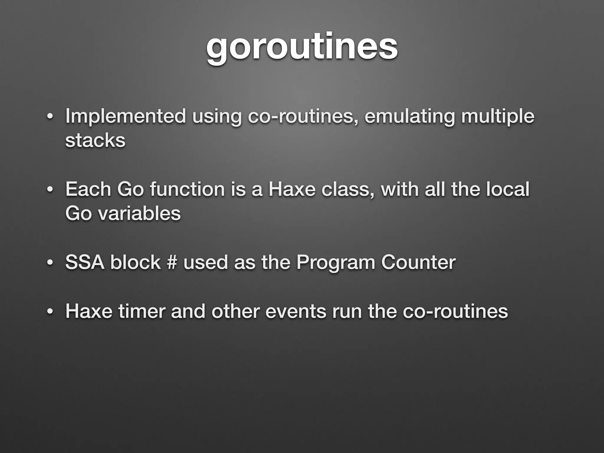 goroutines
• Implemented using co-routines, emulating multiple
stacks
• Each Go function is a Haxe class, with all the local
Go variables
• SSA block # used as the Program Counter
• Haxe timer and other events run the co-routines
 