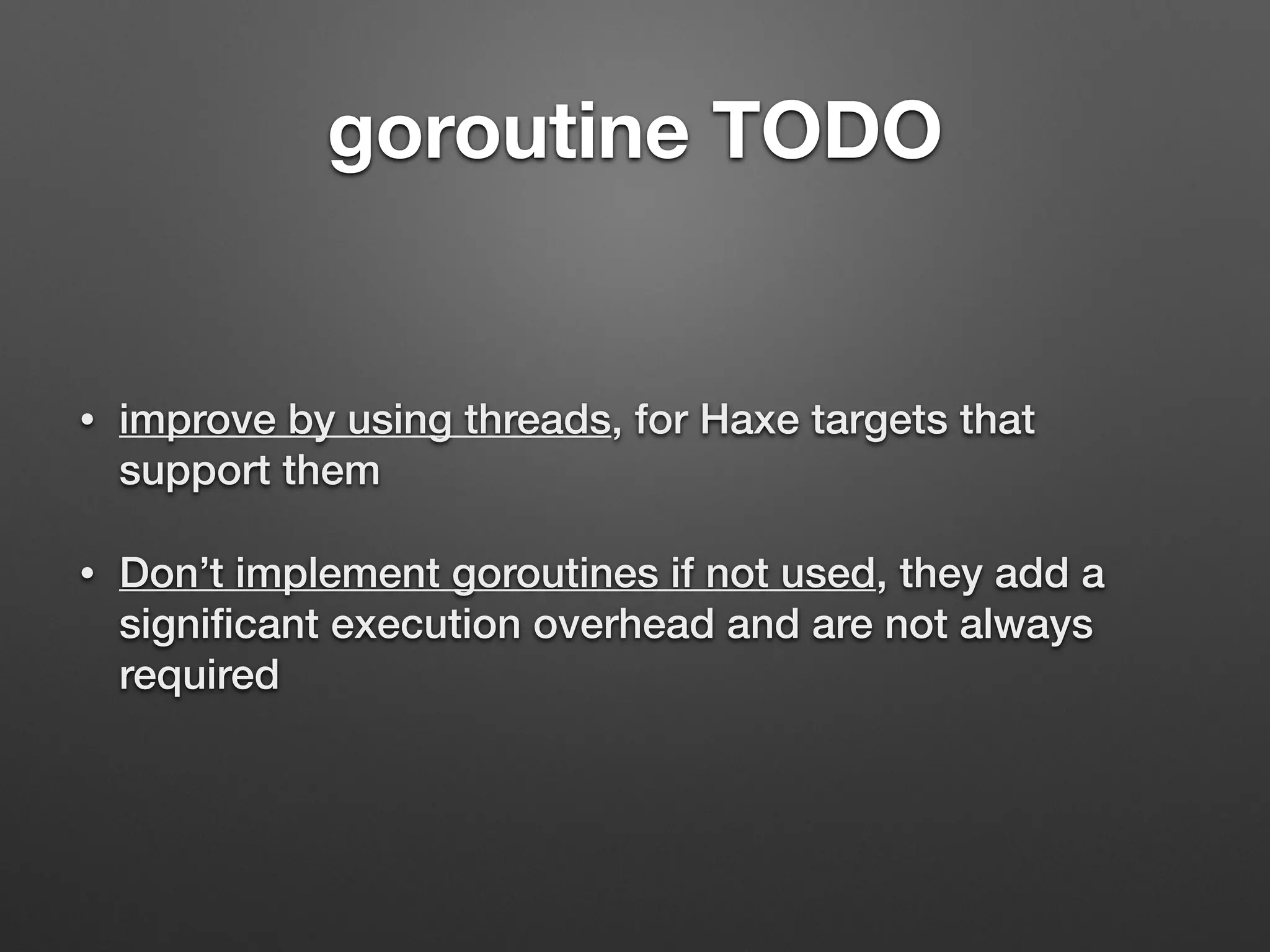 goroutine TODO
• improve by using threads, for Haxe targets that
support them
• Don’t implement goroutines if not used, they add a
signiﬁcant execution overhead and are not always
required
 