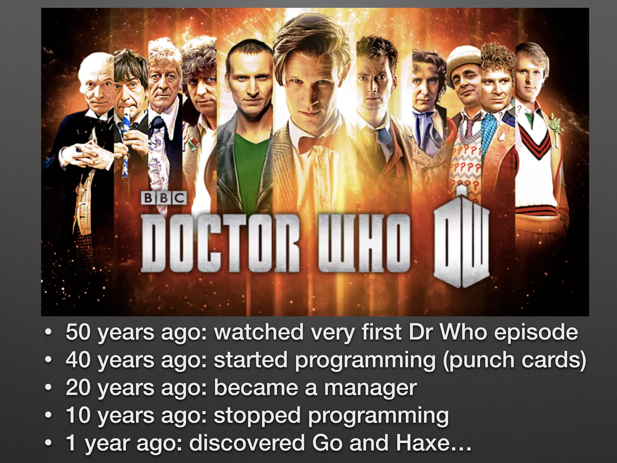 • 50 years ago: watched very ﬁrst Dr Who episode
• 40 years ago: started programming (punch cards)
• 20 years ago: became a manager
• 10 years ago: stopped programming
• 1 year ago: discovered Go and Haxe…
 