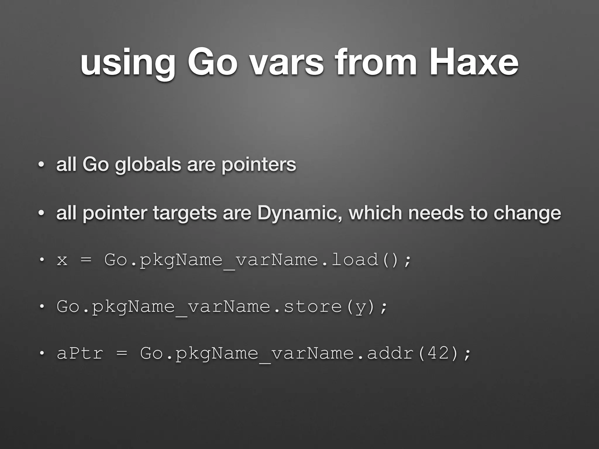 using Go vars from Haxe
• all Go globals are pointers
• all pointer targets are Dynamic, which needs to change
• x = Go.pkgName_varName.load();
• Go.pkgName_varName.store(y);
• aPtr = Go.pkgName_varName.addr(42);
 