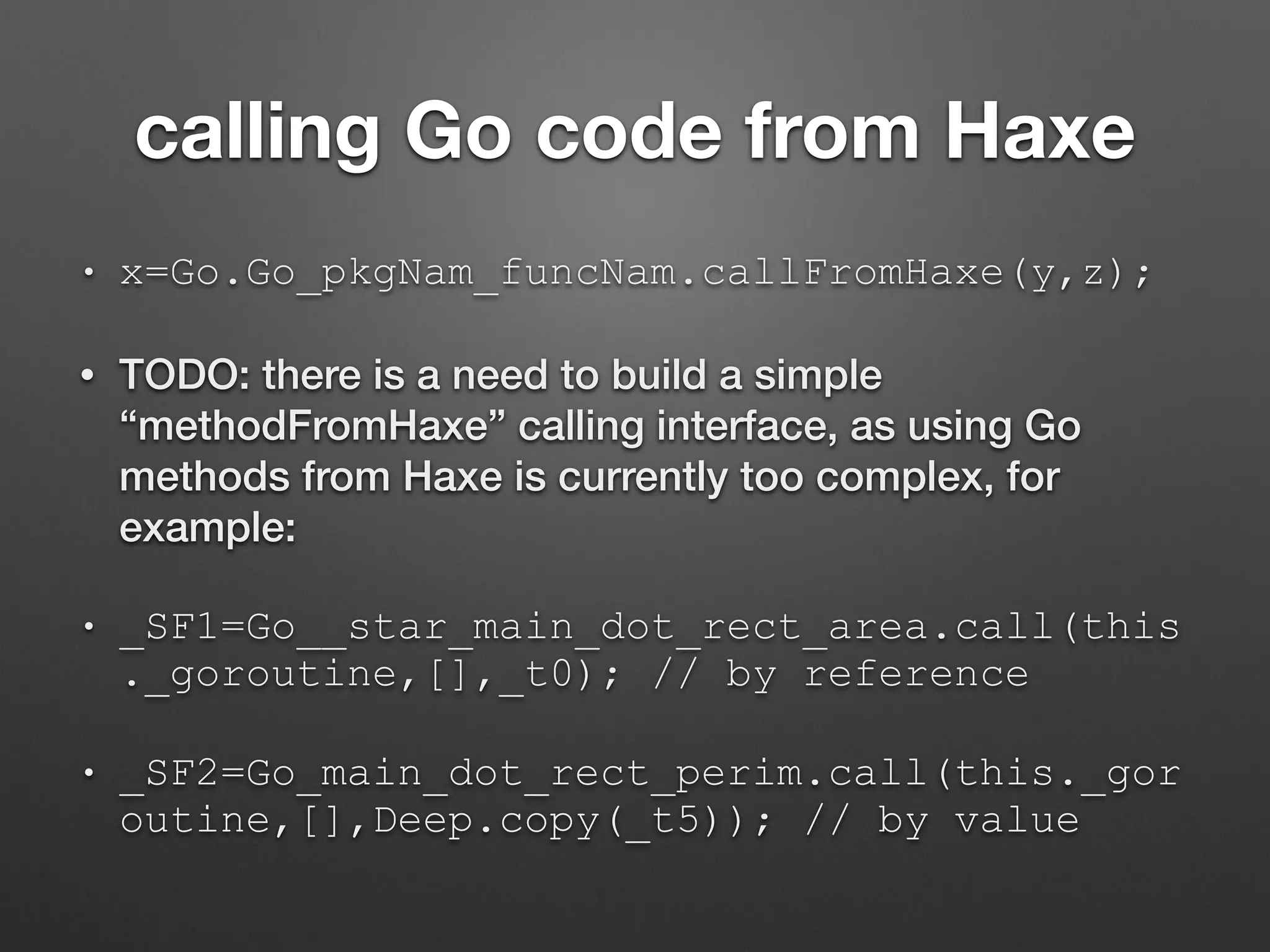 calling Go code from Haxe
• x=Go.Go_pkgNam_funcNam.callFromHaxe(y,z);
• TODO: there is a need to build a simple
“methodFromHaxe” calling interface, as using Go
methods from Haxe is currently too complex, for
example:
• _SF1=Go__star_main_dot_rect_area.call(this
._goroutine,[],_t0); // by reference
• _SF2=Go_main_dot_rect_perim.call(this._gor
outine,[],Deep.copy(_t5)); // by value
 
