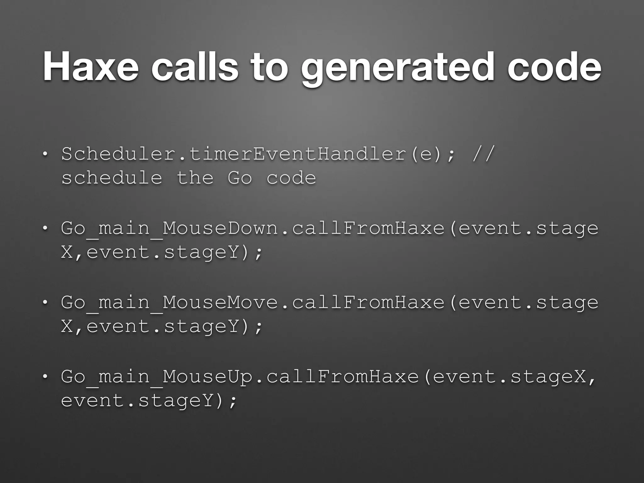 Haxe calls to generated code
• Scheduler.timerEventHandler(e); //
schedule the Go code
• Go_main_MouseDown.callFromHaxe(event.stage
X,event.stageY);
• Go_main_MouseMove.callFromHaxe(event.stage
X,event.stageY);
• Go_main_MouseUp.callFromHaxe(event.stageX,
event.stageY);
 