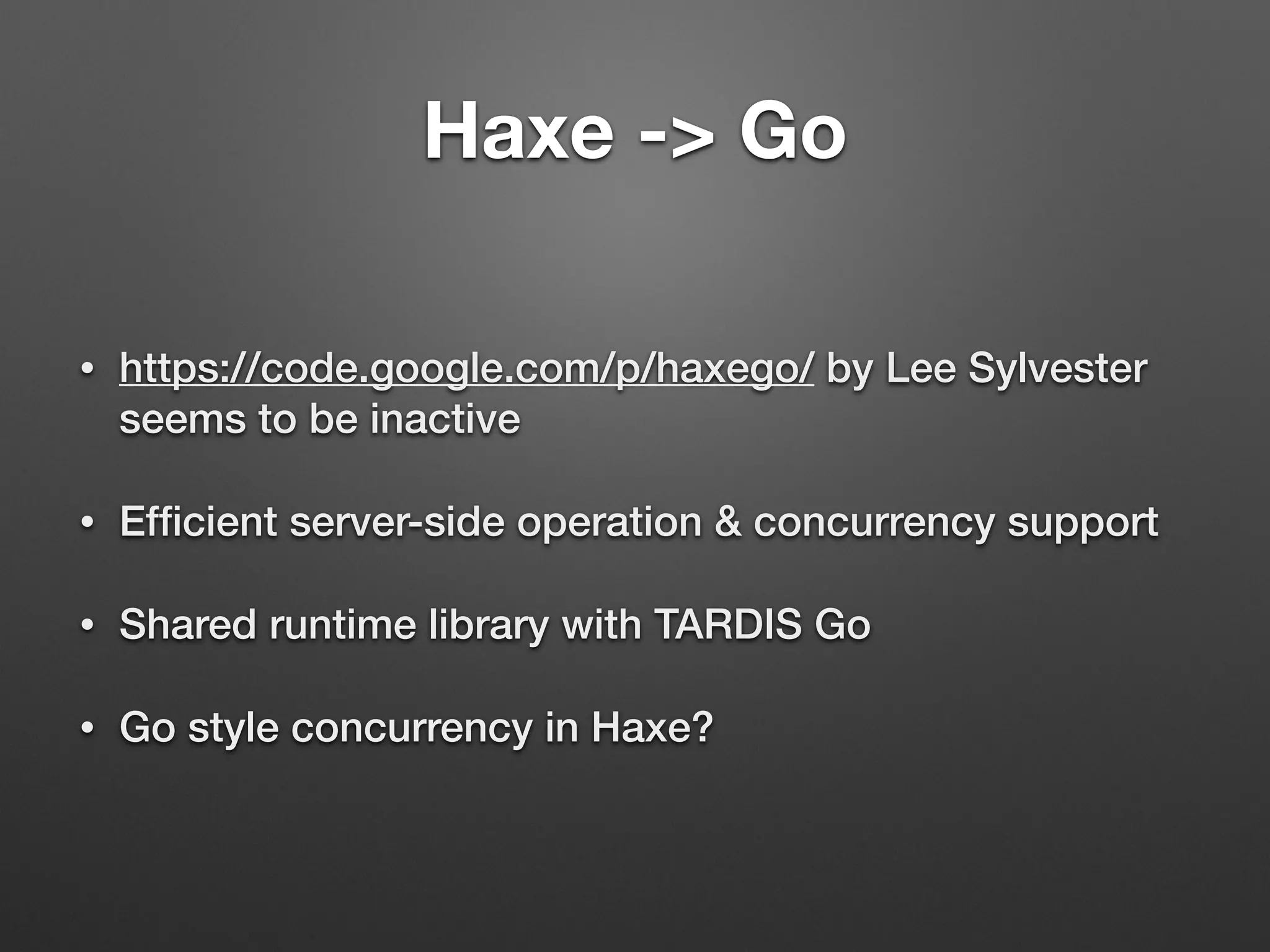 Haxe -> Go
• https://code.google.com/p/haxego/ by Lee Sylvester
seems to be inactive
• Efﬁcient server-side operation & concurrency support
• Shared runtime library with TARDIS Go
• Go style concurrency in Haxe?
 