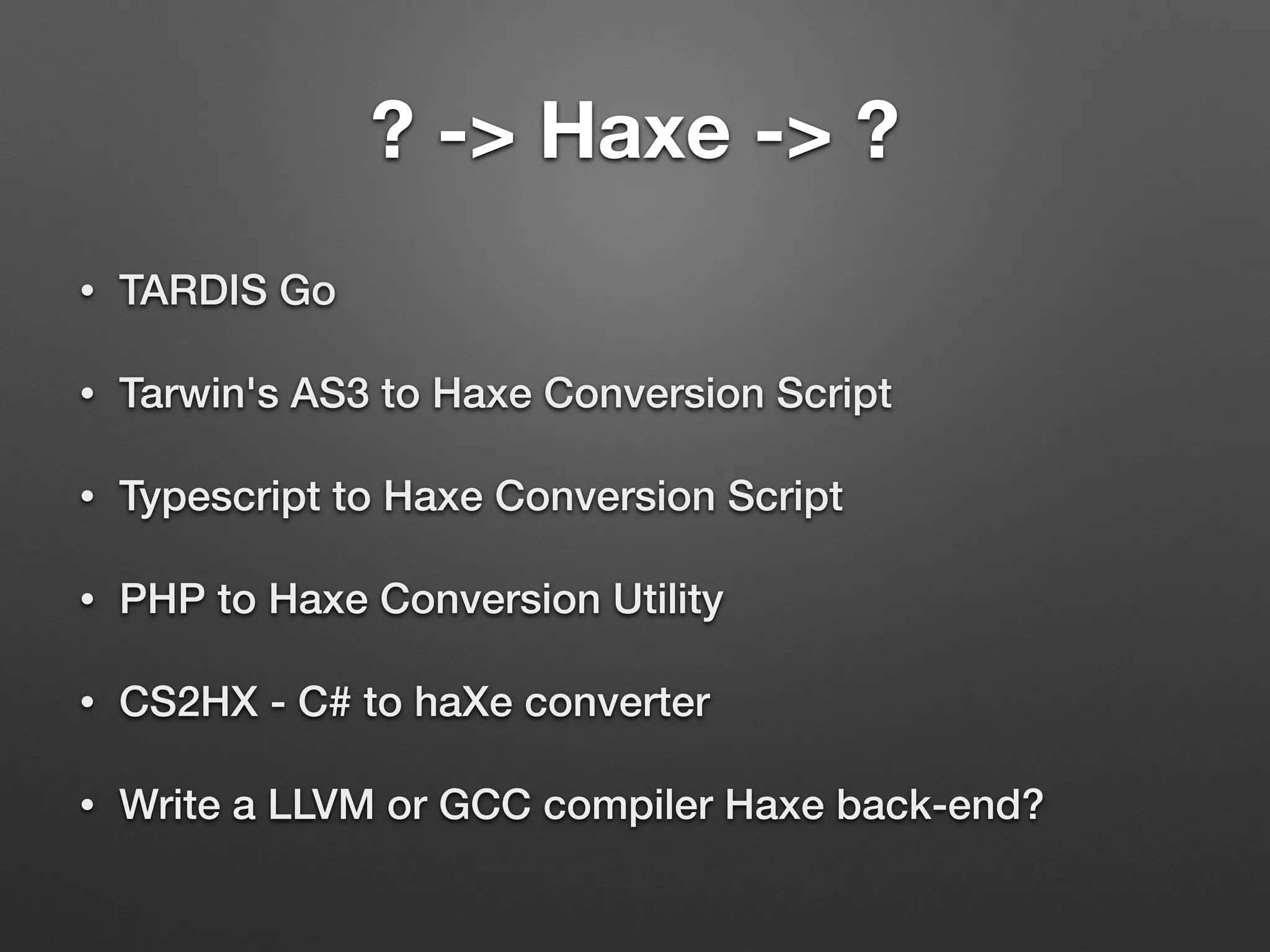 ? -> Haxe -> ?
• TARDIS Go
• Tarwin's AS3 to Haxe Conversion Script
• Typescript to Haxe Conversion Script
• PHP to Haxe Conversion Utility
• CS2HX - C# to haXe converter
• Write a LLVM or GCC compiler Haxe back-end?
 