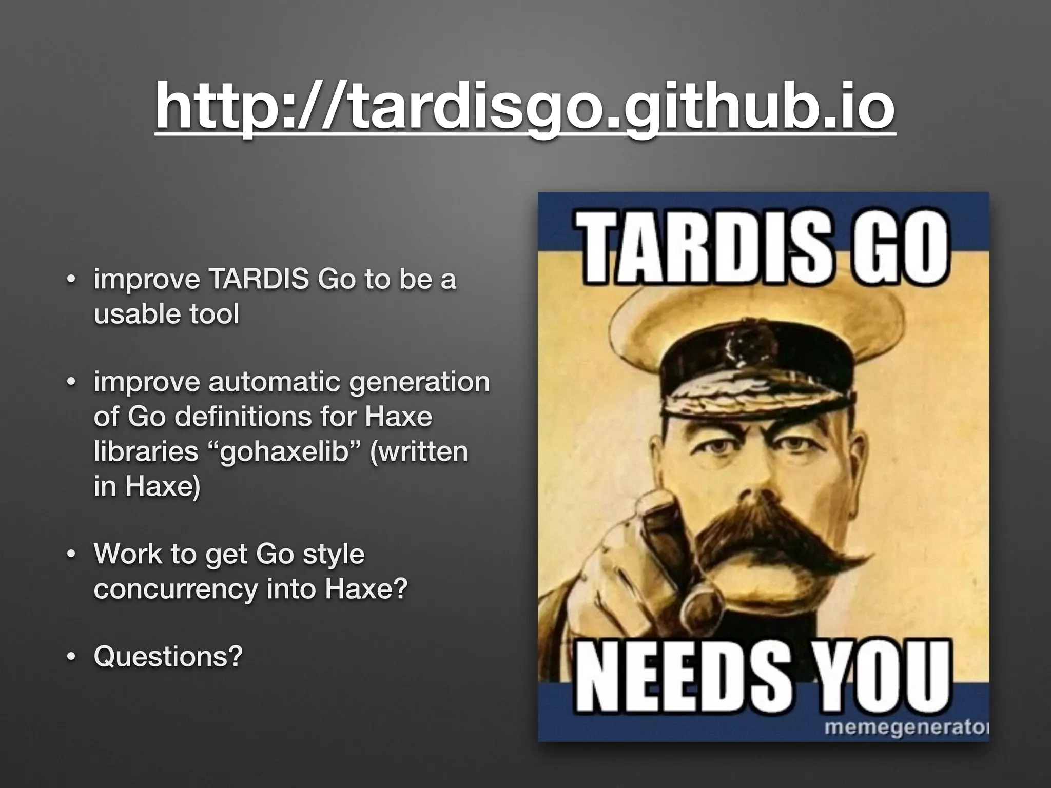 http://tardisgo.github.io
• improve TARDIS Go to be a
usable tool
• improve automatic generation
of Go deﬁnitions for Haxe
libraries “gohaxelib” (written
in Haxe)
• Work to get Go style
concurrency into Haxe?
• Questions?
 