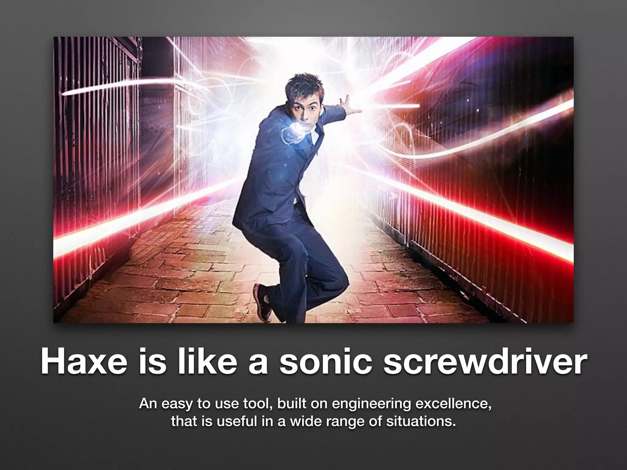 Haxe is like a sonic screwdriver
An easy to use tool, built on engineering excellence,
that is useful in a wide range of situations.
 