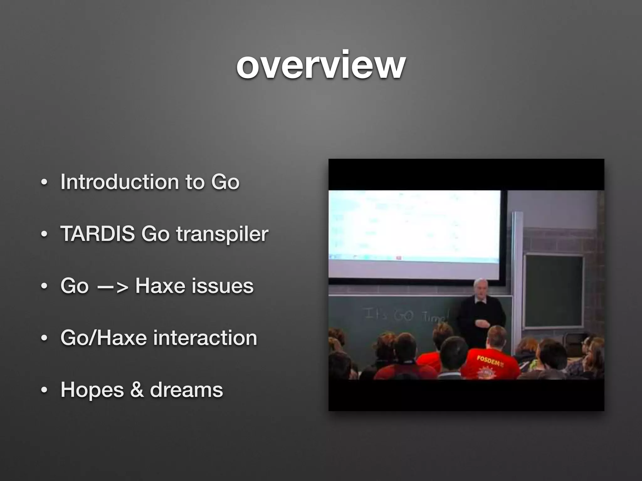 overview
• Introduction to Go
• TARDIS Go transpiler
• Go —> Haxe issues
• Go/Haxe interaction
• Hopes & dreams
 