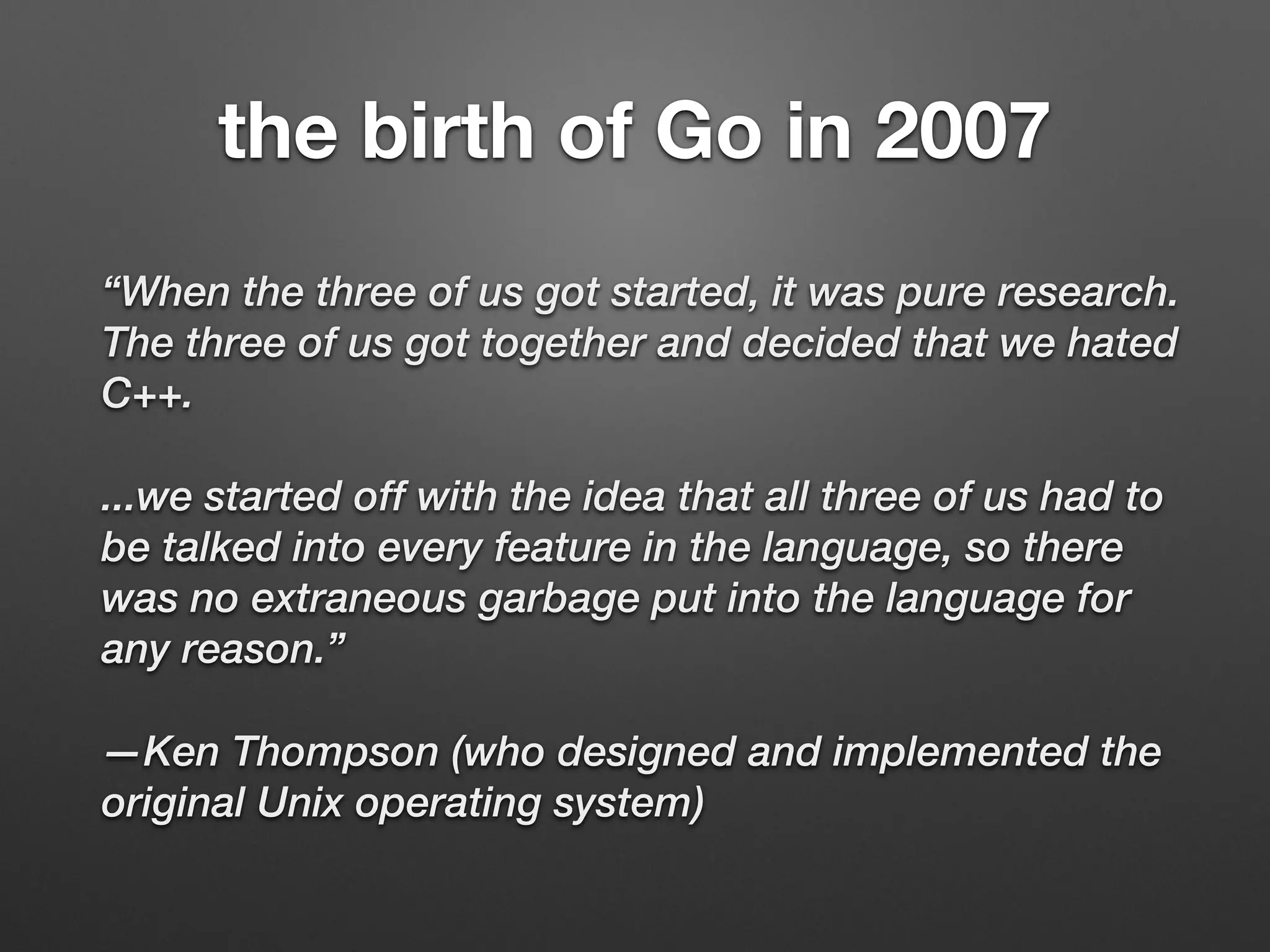 the birth of Go in 2007
“When the three of us got started, it was pure research.
The three of us got together and decided that we hated
C++.
...we started off with the idea that all three of us had to
be talked into every feature in the language, so there
was no extraneous garbage put into the language for
any reason.”
—Ken Thompson (who designed and implemented the
original Unix operating system)
 