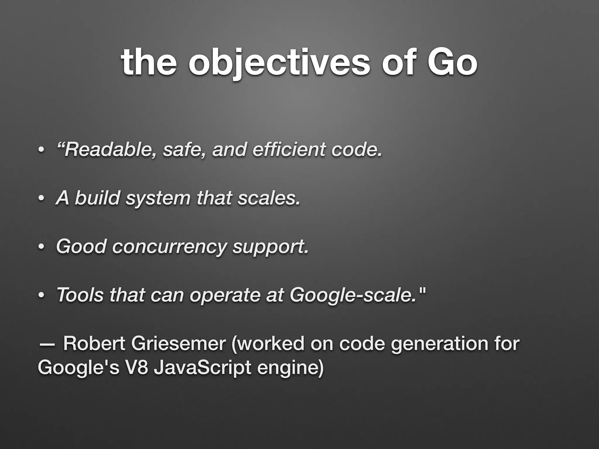 the objectives of Go
• “Readable, safe, and efficient code.
• A build system that scales.
• Good concurrency support.
• Tools that can operate at Google-scale."
— Robert Griesemer (worked on code generation for
Google's V8 JavaScript engine)
 