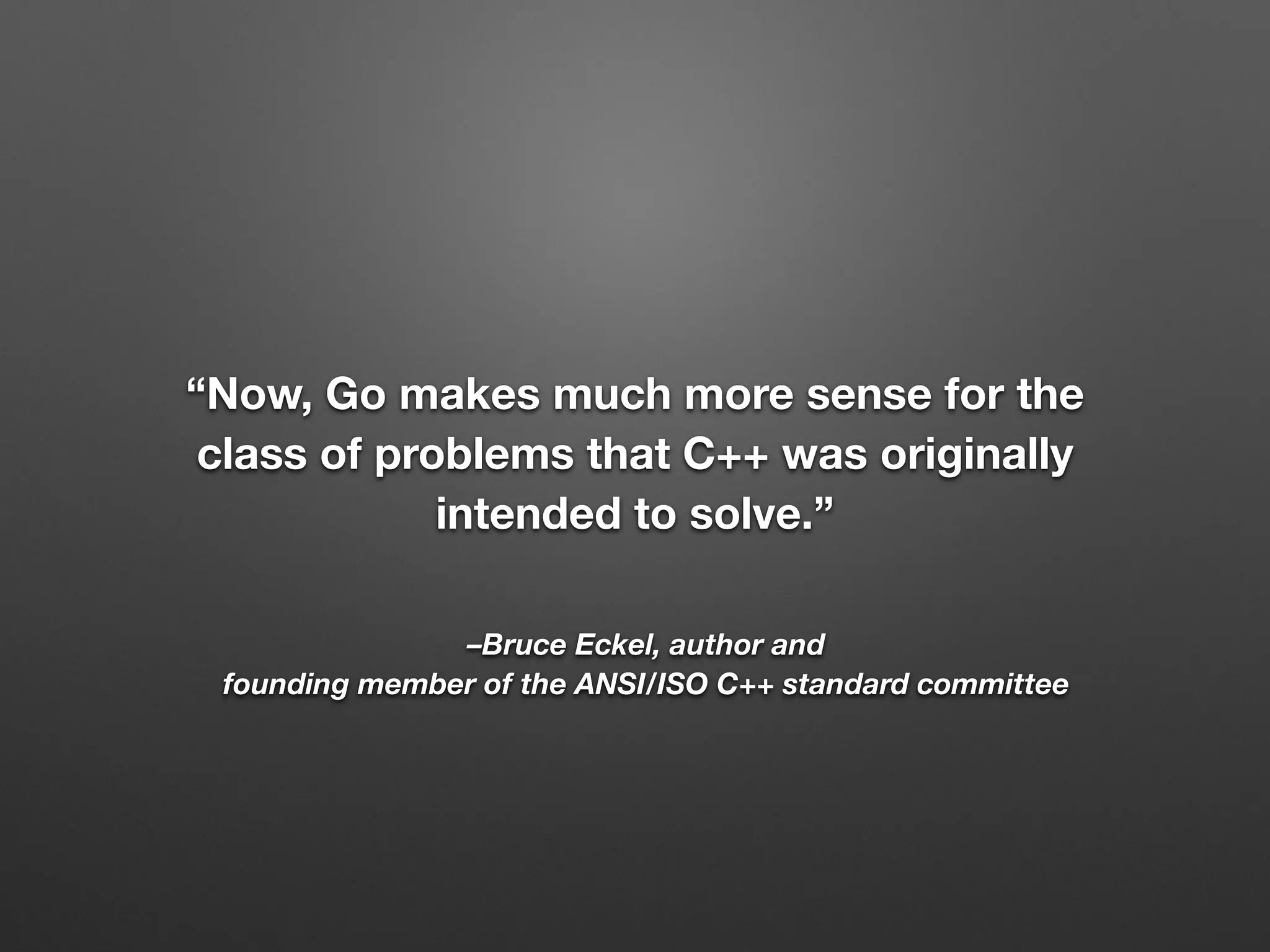 –Bruce Eckel, author and
founding member of the ANSI/ISO C++ standard committee
“Now, Go makes much more sense for the
class of problems that C++ was originally
intended to solve.”
 