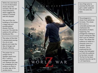 Use of big name to
promote the film and
gain a wider audience
from the actors fan
base.
The protagonist is
shown from behind on
his knees. This shows
him to be in a
vulnerable position and
emphasizes the
devastation of what's
happening. The
protagonists clothing is
casual creating the idea
that is just an ordinary
citizen. This allows the
audience to relate to a
character more in a
‘realistic’ disaster
situation. This is
emphsized by him
being in the helicopter
as it tells the audience
he has been rescued.
The fact he has been
rescued may also say he
is of importance.
The poster has no
zombie horror
signifiers apart from
the ‘Z’ which is
enlarged and blood
red. However this may
be misleading for the
audience as there is
no other sign of the
zombie horror.
Within this shot there
is a lot of information
shown about the
narrative. We can see
many helicopters,
which suggests the
military is involved
with this disaster.
The use of the city
building on fire implies
a large scale and
possible global
disaster that has
occurred. This tells the
audience this will be a
blockbuster film.
The colour of the shot
is desaturated causing
the city to look
gloomy and make the
idea of danger and
disaster effective.