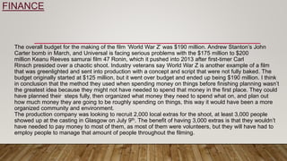 FINANCE
The overall budget for the making of the film ‘World War Z’ was $190 million. Andrew Stanton’s John
Carter bomb in March, and Universal is facing serious problems with the $175 million to $200
million Keanu Reeves samurai film 47 Ronin, which it pushed into 2013 after first-timer Carl
Rinsch presided over a chaotic shoot. Industry veterans say World War Z is another example of a film
that was greenlighted and sent into production with a concept and script that were not fully baked. The
budget originally started at $125 million, but it went over budget and ended up being $190 million. I think
in conclusion that the method they used when spending money on things before finishing planning wasn’t
the greatest idea because they might not have needed to spend that money in the first place. They could
have planned their steps fully, then organized what money they need to spend what on, and plan out
how much money they are going to be roughly spending on things, this way it would have been a more
organized community and environment.
The production company was looking to recruit 2,000 local extras for the shoot, at least 3,000 people
showed up at the casting in Glasgow on July 9th. The benefit of having 3,000 extras is that they wouldn’t
have needed to pay money to most of them, as most of them were volunteers, but they will have had to
employ people to manage that amount of people throughout the filming.
 