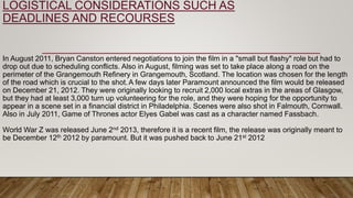 LOGISTICAL CONSIDERATIONS SUCH AS
DEADLINES AND RECOURSES
In August 2011, Bryan Canston entered negotiations to join the film in a "small but flashy" role but had to
drop out due to scheduling conflicts. Also in August, filming was set to take place along a road on the
perimeter of the Grangemouth Refinery in Grangemouth, Scotland. The location was chosen for the length
of the road which is crucial to the shot.A few days later Paramount announced the film would be released
on December 21, 2012. They were originally looking to recruit 2,000 local extras in the areas of Glasgow,
but they had at least 3,000 turn up volunteering for the role, and they were hoping for the opportunity to
appear in a scene set in a financial district in Philadelphia. Scenes were also shot in Falmouth, Cornwall.
Also in July 2011, Game of Thrones actor Elyes Gabel was cast as a character named Fassbach.
World War Z was released June 2nd 2013, therefore it is a recent film, the release was originally meant to
be December 12th 2012 by paramount. But it was pushed back to June 21st 2012
 