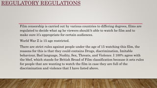 REGULATORY REGULATIONS
Film censorship is carried out by various countries to differing degrees, films are
regulated to decide what ag he viewers should b able to watch he film and to
make sure it’s appropriate for certain audiences.
World War Z is 15 age restricted.
There are strict rules against people under the age of 15 watching this film, the
reasons for this is that they could contains Drugs, discrimination, Imitable
behaviour, Bad language, Nudity, Sex, Threats, and Violence. I 100% agree with
the bbcf, which stands for British Broad of Film classification because it sets rules
for people that are wanting to watch the film in case they are full of the
discrimination and violence that I have listed above.
 