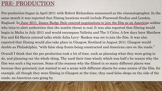 PRE- PRODUCTION
Pre-production began in April 2011 with Robert Richardson announced as the cinematographer. In the
same month it was reported that filming locations would include Pinewood Studios and London,
England. In June 2011, James Badge Dale entered negotiations to join the film as an American soldier
who tries to alert authorities that the zombie threat is real. It was also reported that filming would
begin in Malta in July 2011 and would encompass Valletta and The 3 Cities. A few days later Matthew
Fox and Ed Harris entered talks while Julia Levy- Boeken was set to join the film. It was also
reported that filming would also take place in Glasgow, Scotland in August 2011. Glasgow would
double as Philadelphia, "with false shop fronts being constructed and American cars on the roads.”
Overall I think that the pre production took a lot of time, such as planning what they were going to
do, and planning out the whole thing. Thy used their time wisely which was half o he reason why the
film was such a big success. Some of the reasons why the filmed in so many different places was
because they genuinely just wanted to set a scene with different objects for some scenes of the film, for
example, all though they were filming in Glasgow at the time, they used false shops on the side of the
roads, an American cars going by.
 