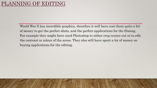 PLANNING OF EDITING
World War Z has incredible graphics, therefore it will have cost them quite a bit
of money to get the perfect shots, and the perfect applications for the filming.
For example they might have used Photoshop to either crop scenes out or to edit
the contrast or colour of the scene. They also will have spent a lot of money on
buying applications for the editing.
 