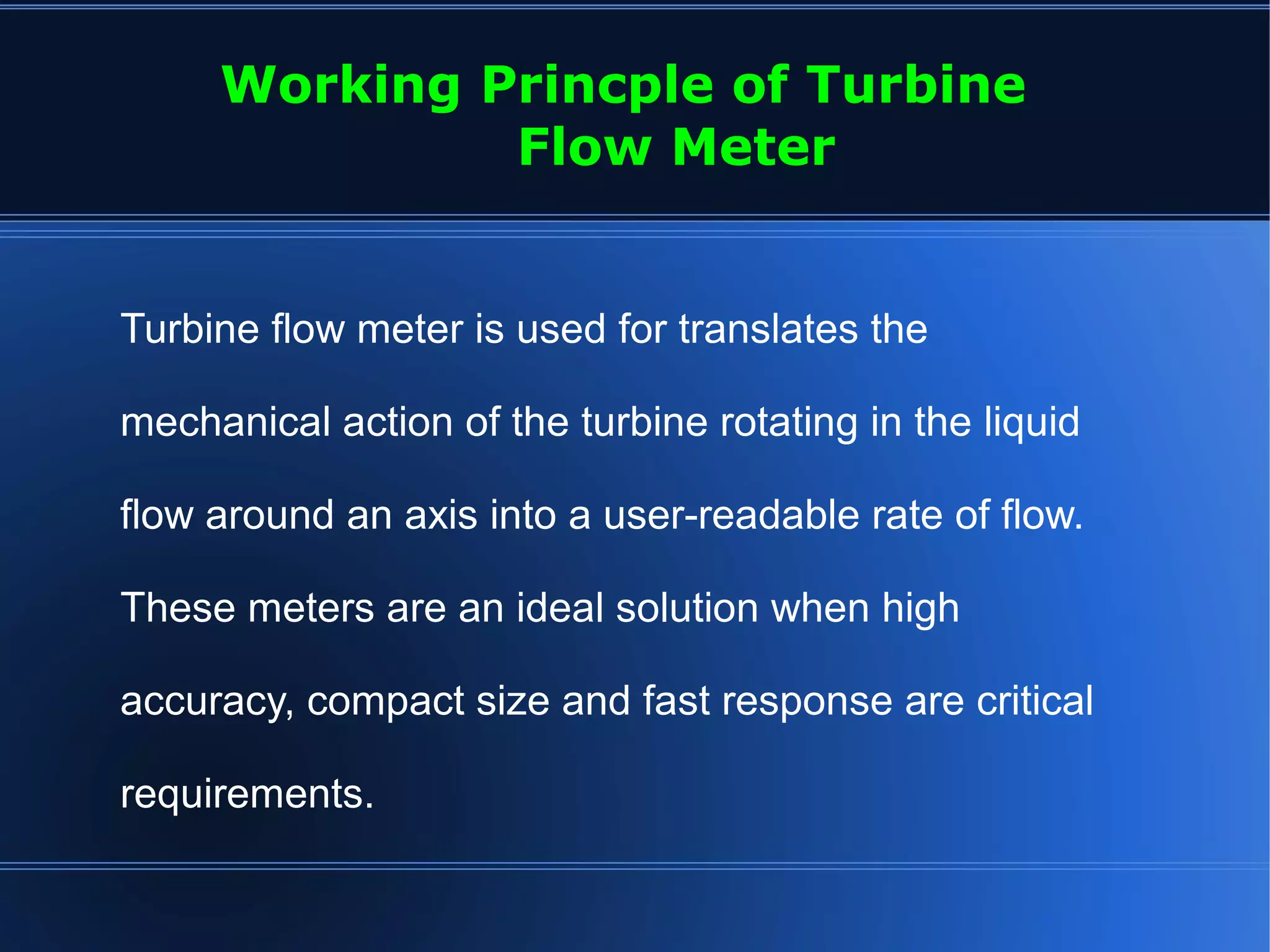 Turbine flow meter is used for translates the
mechanical action of the turbine rotating in the liquid
flow around an axis into a user-readable rate of flow.
These meters are an ideal solution when high
accuracy, compact size and fast response are critical
requirements.
Working Princple of Turbine
Flow Meter