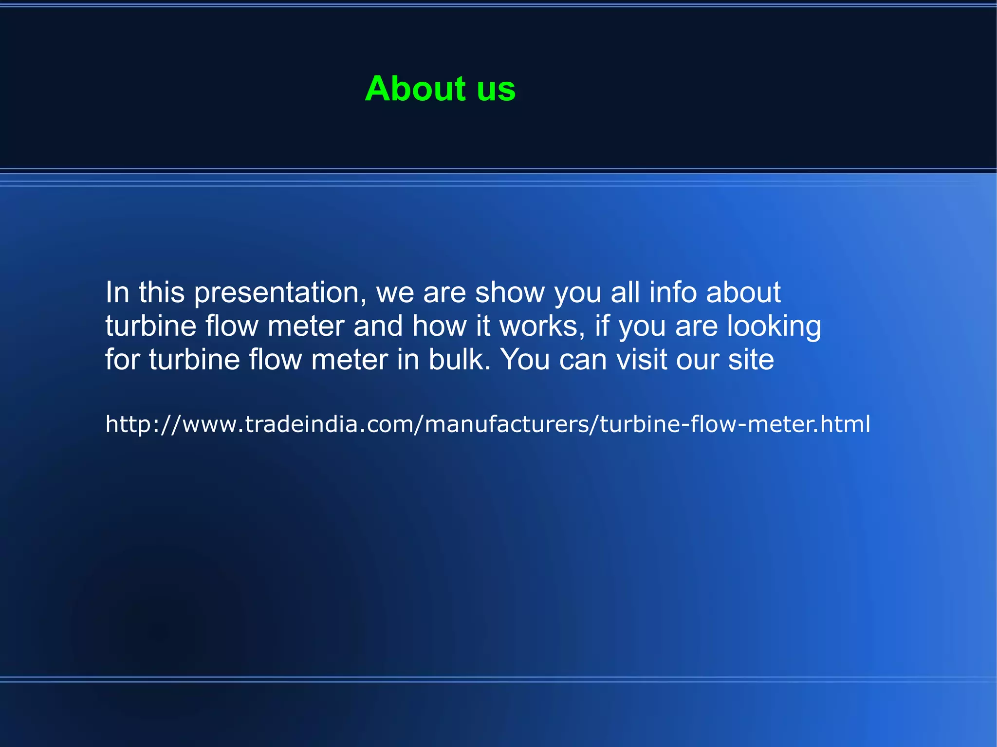 About us
In this presentation, we are show you all info about
turbine flow meter and how it works, if you are looking
for turbine flow meter in bulk. You can visit our site
http://www.tradeindia.com/manufacturers/turbine-flow-meter.html
