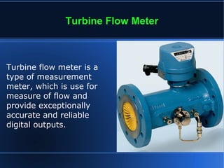 Turbine Flow Meter
Turbine flow meter is a
type of measurement
meter, which is use for
measure of flow and
provide exceptionally
accurate and reliable
digital outputs.
 