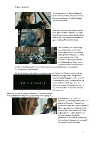 AngelaPignatiello
5
The trailermovesforward,stillkeeping
up the tension,withourmaincharacters
attemptingtoescape byhijackingavan.
The music still plays.
Then,anotherjumpscare happenswhen
whatlookslike amad personheadbutts
the wife’swindow,crackingitandmaking
herscream. Thisscaresthe audience and
againmakesus fearfor theirlives.
The nextshotis an establishing
one,showingthe familysafely
drive awayfromthe madpeople
chasingthem.These scenesinthe
trailerare upsettingtothe
audience asit’sscary to see the
worldas youknow it turn madso
suddenly.Effects:CGIisprobably
usedto make the people looklikethey’rerunningfasterandthe same soundsas the
previousscenesare still heard.
For the firsttime inthe trailer,textisbeingusedforeffect.Ithasthe same colourcode as
the companylogos(blackbackground,
silverwriting)andappearsonthe count of
a drum beatfor effect.Itdoesn’tfinishthe
whole sentencewhich appealstoour
natural curiositytofindout whatit says.It
alsorevealsthatthe filmwill be released
inthe summer.
Afterthat,we see a close up profile shotof Gerry’spanicked
face,as he talkson the phone,questioningwhat’s goingon.
The camera cuts to a man in a
helicopter,revealingthatthat’swhohe’s
talkingto.Thismakesthe audience
questionwhatrelation theyhave toeach
otherespeciallysince theyknow each
othersnames.ThisimpliesthatGerry
mightworkfor a highauthorityand
there ishope that maybe his
connectionscansave him.The sound
here isdiegetic,because the source of
the soundis visibleonscreen.
 