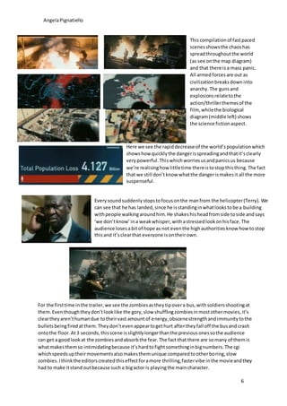 AngelaPignatiello
6
Here we see the rapiddecrease of the world’spopulationwhich
showshow quicklythe dangerisspreadingandthatit’sclearly
verypowerful.Thiswhichworriesusandpanicsus because
we’re realisinghow littletime thereistostopthisthing.The fact
that we still don’tknow whatthe dangerismakesit all the more
suspenseful.
For the firsttime inthe trailer,we see the zombiesastheytipovera bus,withsoldiersshootingat
them.Eventhoughtheydon’tlooklike the gory,slow shufflingzombiesinmostothermovies,it’s
cleartheyaren’thumandue totheirvast amountof energy,obscenestrengthandimmunitytothe
bulletsbeingfiredatthem.Theydon’tevenappeartogethurt aftertheyfall off the busand crash
ontothe floor.At3 seconds,thisscene isslightlylongerthanthe previousonessothe audience
can get a goodlookat the zombiesandabsorbthe fear.The fact that there are somany of themis
whatmakesthemso intimidatingbecause it’shardtofightsomethinginbignumbers.The cgi
whichspeedsuptheirmovementsalsomakesthemunique comparedtootherboring,slow
zombies.Ithinkthe editorscreatedthiseffectforamore thrilling,fastervibe inthe movieandthey
had to make itstand outbecause sucha bigactor is playingthe maincharacter.
Everysoundsuddenlystopstofocusonthe manfrom the helicopter(Terry). We
can see that he has landed,since he isstandinginwhatlookstobe a building
withpeople walkingaroundhim.He shakeshisheadfromside toside andsays
‘we don’tknow’ina weakwhisper,withastressedlookonhisface.The
audience losesabitof hope as not eventhe highauthoritiesknow howtostop
thisand it’sclearthat everyone isontheirown.
Thiscompilationof fastpaced
scenesshowsthe chaoshas
spreadthroughoutthe world
(as see onthe map diagram)
and that there isa mass panic.
All armedforcesare out as
civilizationbreaksdowninto
anarchy.The gunsand
explosionsrelatetothe
action/thrillerthemesof the
film, whilethe biological
diagram(middle left) shows
the science fictionaspect.
 