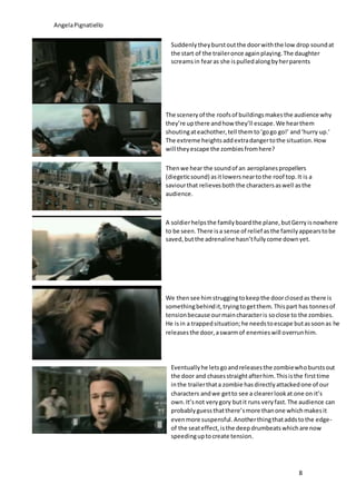 AngelaPignatiello
8
Suddenlytheyburstoutthe doorwiththe low drop soundat
the start of the traileronce againplaying.The daughter
screamsin fearas she ispulledalongbyherparents
The sceneryof the roofsof buildingsmakesthe audience why
they’re upthere andhow they’ll escape.We hearthem
shoutingateachother,tell themto‘gogo go!’ and‘hurry up.’
The extreme heightsaddextradangertothe situation.How
will theyescape the zombiesfromhere?
Thenwe hear the soundof an aeroplanespropellers
(diegeticsound) asitlowersneartothe roof top.It is a
saviourthat relievesboththe charactersaswell asthe
audience.
A soldierhelpsthe familyboardthe plane,butGerryisnowhere
to be seen.There isa sense of relief asthe familyappearstobe
saved,butthe adrenaline hasn’tfullycome downyet.
We thensee himstruggingtokeepthe doorclosedas there is
somethingbehindit,tryingtogetthem.Thispart has tonnesof
tensionbecause ourmaincharacteris soclose to the zombies.
He isin a trappedsituation;he needstoescape butassoonas he
releasesthe door,aswarmof enemieswill overrunhim.
Eventuallyhe letsgoandreleasesthe zombiewhoburstsout
the door and chasesstraightafterhim.Thisisthe firsttime
inthe trailerthata zombie hasdirectlyattackedone of our
characters andwe getto see a clearerlookat one on it’s
own.It’snot verygory butit runs veryfast.The audience can
probablyguessthatthere’smore thanone whichmakesit
evenmore suspensful.Anotherthingthataddstothe edge-
of the seateffect,isthe deepdrumbeatswhichare now
speedinguptocreate tension.
 