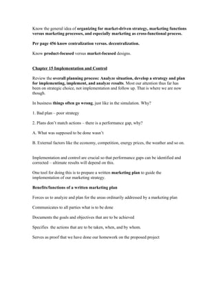 Know the general idea of organizing for market-driven strategy, marketing functions
versus marketing processes, and especially marketing as cross-functional process.
Per page 456 know centralization versus. decentralization.
Know product-focused versus market-focused designs.
Chapter 15 Implementation and Control
Review the overall planning process: Analyze situation, develop a strategy and plan
for implementing, implement, and analyze results. Most our attention thus far has
been on strategic choice, not implementation and follow up. That is where we are now
though.
In business things often go wrong, just like in the simulation. Why?
1. Bad plan – poor strategy
2. Plans don’t match actions – there is a performance gap, why?
A. What was supposed to be done wasn’t
B. External factors like the economy, competition, energy prices, the weather and so on.
Implementation and control are crucial so that performance gaps can be identified and
corrected – ultimate results will depend on this.
One tool for doing this is to prepare a written marketing plan to guide the
implementation of our marketing strategy.
Benefits/functions of a written marketing plan
Forces us to analyze and plan for the areas ordinarily addressed by a marketing plan
Communicates to all parties what is to be done
Documents the goals and objectives that are to be achieved
Specifies the actions that are to be taken, when, and by whom.
Serves as proof that we have done our homework on the proposed project
 
