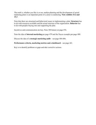 The truth is, whether you like it or not, market planning and the development of actual
marketing plans is an important point of a career in marketing. Note exhibits 15.2 and
15.3
Note that there are structural and behavioral issues in implementing a plan. Structure has
to do with resources available and the actual structure of the organization. Behavior has
to do with peoples buying into and supporting the plan.
Incentives and communication are key. Note 3M feature on page 476.
Note the idea of internal marketing per page 479 and the Nucor example per page 480.
Discuss the idea of a strategic marketing audit – see page 484-486.
Performance criteria, marketing metrics and a dashboard – see page 441.
Key is to identify problems or gaps and take corrective actions.
 