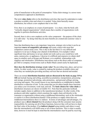 point of manufacture to the point of consumption. Value chain strategy is a newer more
comprehensive approach to distribution.
The term value chain refers to the distribution activities that must be undertaken to make
a product available when and where it is needed. Value chain basically means
distribution, but reflects a new emphasis that is two fold.
First, there is an emphasis on a team of participants – ie a chain, what the book calls
“vertically aligned organizations” which means that a number of organizations work
together to perform distribution activities.
Second, there is also a new emphasis on the value component – the purpose of the chain
is to add value – by doing what they do more benefits are created and customer value is
enhanced.
Note that distribution has a very important, long-term, strategic role in that it can be an
important source of competitive advantage and create a deep wide moat that
competitors cannot easily cross. This is due to the fact that it is very difficult and
expensive to set up or change your channel of distribution. For example it takes
significant time and money to set up a dealer net work such as you would have with
autos, motorcycles, or appliances. Likewise it is difficult and expensive to obtain shelf
space in retailers such as Kroger and Walmart, or to establish relationships with
suppliers and wholesalers. Distribution innovations such as the direct order of computers
per Dell or company owned stores such as Radio Shack cannot easily be duplicated.
How does the distribution strategy create value? By providing time, place, and service
utitlity. In other words, value is created by making the products available where and
when they are needed plus providing auxiliary services that are desired and needed.
These are termed distribution functions and are discussed in the book on page 319 to
320 and include buying and selling, assembly/accumulation, transportation, processing
and storage, promotion (advertising, sales promotion, and personal selling), pricing,
servicing and repairs. The overall reason to use intermediaries or middleman to handle
distribution is reduction of risk. To the extent that you let others handle these functions
you reduce your investment, work load, and risk. The basic choices for value chain or
distribution structures are shown in Exhibit 10.1. Note that this particular textbook
includes supply chains in addition to the manufacturer/producer. In other words, if the
producers and other suppliers which constitute the supply chain sell directly to the
consumer or organization without using a middleman/intermediary such as the wholesaler
or retailer it is direct distribution/channel. If the producer or supply chain does use
middlemen/intermediaries then it is indirect. In terms of advantages and advantages, if a
producer uses a direct channel then the producer along with the consumer must assume
responsibility for carrying out all of these functions, however they will not have to share
the final value of the product. If an indirect channel using retailers and others is used
then the intermediaries will fulfill some or all of these functions. This is what is usually
done, however it must be kept in mind that the intermediaries must be paid by receiving
 