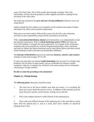 some of the final value. This will be usually done through a markup. That is the
intermediary will buy from the producer or other supplier and add on a markup for the
next party in the value chain.
The following summarizes the pros and cons of using middlemen (indirect) versus not
using (direct).
Indirect spreads the risk, enables you to capitalize on the expertise and capital of others,
and reduce risk, effort, and investment requirements.
Direct gives you total control, all the profit is yours, but all of the value enhancing
activities are your responsibility along with the associated costs and risk.
With a conventional distribution channel each intermediary is an independently owned
and operated organization. With a vertical marketing system (VMS) more than one
level of the channel is owned by the same organization. For example in the oil business,
companies like Exxon and BP are vertically integrated and produce, refine, wholesale,
and retail oil. Others like Morris Petroleum strictly retail (Sprint Marts) and others strictly
refine/wholesale (Valero) and other just drill/produce (Denbury).
The intensity of distribution must also be settled per intensive, selective, and exclusive
strategies as discussed on pages 327 to 328.
In some case more than one channel (multi-channeling) may be used. For example many
producers will sell direct to large retailers, but use wholesalers for selling to smaller
companies. Likewise a company may sell direct in the same country but use wholesalers
when going to foreign countries.
Be able to relate the preceding to the simulation?
Chapter 11 – Pricing Strategy
The following points about price should be noted:
1. The total cost to the buyer includes more than just money: it is everything the
buyer gives up to obtain the good or service. In addition to the monetary price the
buyer also gives up time, inconvenience, waiting, travel, and risk.
2. Price is the simplest and most visible element of the marketing mix.
3. Price is the most difficult element of the marketing mix in the sense that we rarely
know what the optimal price is, and as a result, don't know whether we should be
charging more or less.
 