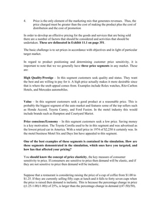 4. Price is the only element of the marketing mix that generates revenues. Thus, the
price charged must be greater than the cost of making the product plus the cost of
distribution and the cost of promotion
In order to develop an effective pricing for the goods and services that are being sold
there are a number of factors that should be considered and activities that should be
undertaken. These are delineated in Exhibit 11.1 on page 351.
The basic challenge is to set prices in accordance with objectives and in light of particular
target market.
In regard to product positioning and determining customer price sensitivity, it is
important to note that we we generally have three price segments in any market. These
are:
High Quality/Prestige – In this segment customers seek quality and status. They want
the best and are willing to pay for it. A high price actually makes it more desirable since
that is where the snob appeal comes from. Examples include Rolex watches, Ritz-Carlton
Hotels, and Mercedes automobiles.
Value – In this segment customers seek a good product at a reasonable price. This is
probably the biggest segment of the auto market and features some of the top sellers such
as Honda Accord, Toyota Camry, and Ford Fusion. In the motel industry this would
include brands such as Hampton and Courtyard Mariot.
Price conscious/Economy – In this segment customers seek a low price. Saving money
is a key motivation. The Toyota Corolla used to be in this segment and was advertised as
the lowest priced car in America. With a retail price in 1974 of $2,250 it certainly was. In
the motel business Motel Six and Days Inn have appealed to this segment.
One of the best examples of these segments is contained in the simulation. How are
these segments demonstrated in the simulation, which ones have you targeted, and
how has that affected your pricing?
You should know the concept of price elasticity, the key measure of consumer
sensitivity to price. If consumers are sensitive to price then demand will be elastic, and if
they are not sensitive to price then demand will be inelastic.
Suppose that a restaurant is considering raising the price of a cup of coffee from $1.00 to
$1.25. If they are currently selling fifty cups at lunch and it falls to forty seven cups when
the price is raised then demand is inelastic. This is because the percentage change in price
((1.25-1.00)/1.00)) of 25%, is larger than the percentage change in demand ((47-50)/50),
 