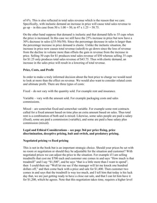 of 6%. This is also reflected in total sales revenue which is the reason that we care.
Specifically, with inelastic demand an increase in price will cause total sales revenue to
go up – in this case from 50 x 1.00 = 50, to 47 x 1.25 = 58.75.
On the other hand suppose that demand is inelastic and that demand falls to 35 cups when
the price is increased. In this case we still have the 25% increase in price but now have a
30% decrease in sales ((35-50)/50). Since the percentage decrease in sales is larger than
the percentage increase in price demand is elastic. Unlike the inelastic situation, the
increase in price now causes total revenue (sales$) to go down since the loss of revenue
from the decline in volume more than offsets the gain in revenue from the increase in
price. Selling 50 cups for $1 produces total sales revenue of $50 whereas selling 35 cups
for $1.25 only produces total sales revenue of $43.75. Thus with elastic demand, an
increase in the sales price will result in a lowering of total revenue.
Price, Costs, and Profit
In order to make a truly informed decision about the best price to charge we would need
to look at more than the effect on revenue. We would also want to consider related costs
and ultimate profit. There are three types of costs:
Fixed – do not vary with the quantity sold. For example rent and insurance.
Variable – vary with the amount sold. For example packaging costs and sales
commissions.
Mixed – are somewhat fixed and somewhat variable. For example some rent contracts
called for a fixed amount based on time plus an extra amount based on sales. Thus total
rent is a combination of both and is mixed. Likewise, some sales people are paid a salary
(fixed), some are paid a commission (variable), and some are paid a base salary plus
commission (mixed).
Legal and Ethical Considerations – see page 364 per price fixing, price
discrimination, deceptive pricing, bait and switch, and predatory pricing.
Negotiated pricing vs fixed pricing
This is not in the book but is an important strategic choice. Should your prices be set with
no room or negotiation or should they be adjustable for the situation and customer? With
negotiated prices we can adjust the price to the situation. For example if I am selling
treadmills that cost me $700 each and customer one comes in and says “How much is that
treadmill” and I say “$1,500”, and he says “that is a little more than I want to spend”,
then I could then say “Well let me see if the manager will let me knock one hundred
dollars off,” and then come back with a price and sale for $1,400. Then customer two
comes in and says that the treadmill is way too much, and I tell him that today is his luck
day that, we are just getting ready to have a close out sale, and that I can let him have it
for $1,200, which he agrees. Note that this negotiation takes time, requires a higher level
 